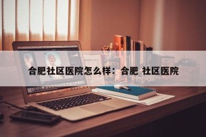 合肥社区医院怎么样：合肥 社区医院