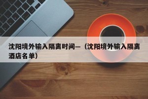 沈阳境外输入隔离时间—（沈阳境外输入隔离酒店名单）