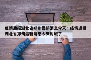疫情通报湖北省郑州最新消息今天：疫情通报湖北省郑州最新消息今天封城了