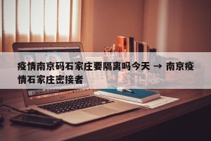 疫情南京码石家庄要隔离吗今天 → 南京疫情石家庄密接者