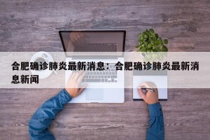 合肥确诊肺炎最新消息：合肥确诊肺炎最新消息新闻