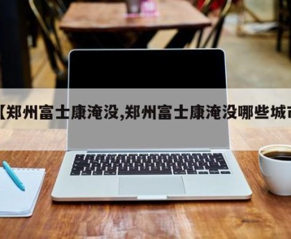 【郑州富士康淹没,郑州富士康淹没哪些城市】