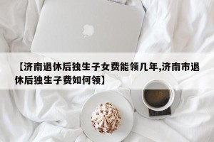 【济南退休后独生子女费能领几年,济南市退休后独生子费如何领】