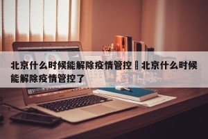 北京什么时候能解除疫情管控›北京什么时候能解除疫情管控了
