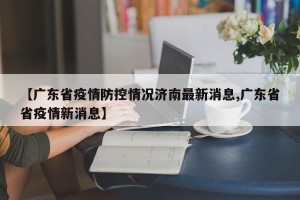 【广东省疫情防控情况济南最新消息,广东省省疫情新消息】