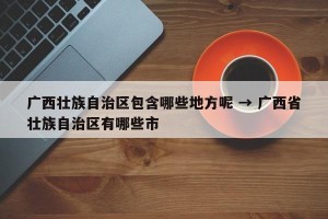 广西壮族自治区包含哪些地方呢 → 广西省壮族自治区有哪些市