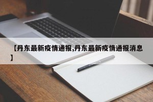 【丹东最新疫情通报,丹东最新疫情通报消息】