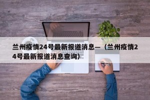 兰州疫情24号最新报道消息—（兰州疫情24号最新报道消息查询）