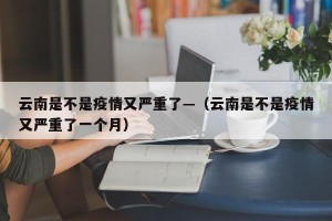 云南是不是疫情又严重了—（云南是不是疫情又严重了一个月）