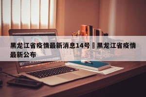 黑龙江省疫情最新消息14号›黑龙江省疫情最新公布
