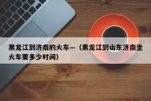 黑龙江到济南的火车—（黑龙江到山东济南坐火车要多少时间）