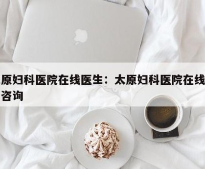 太原妇科医院在线医生：太原妇科医院在线医生咨询