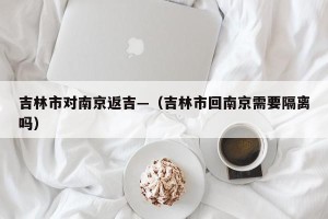 吉林市对南京返吉—（吉林市回南京需要隔离吗）
