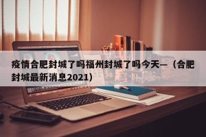 疫情合肥封城了吗福州封城了吗今天—（合肥封城最新消息2021）