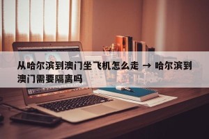 从哈尔滨到澳门坐飞机怎么走 → 哈尔滨到澳门需要隔离吗