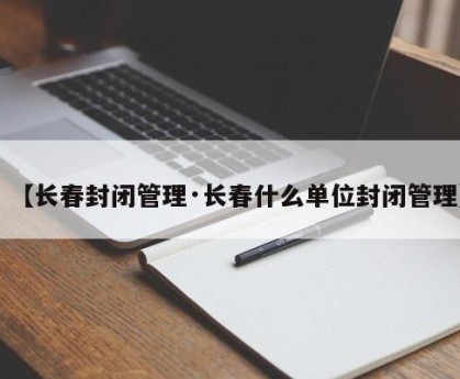 【长春封闭管理·长春什么单位封闭管理】