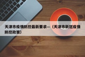 天津市疫情防控最新要求—（天津市新冠疫情防控政策）