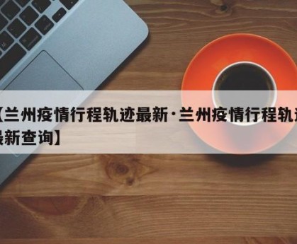 【兰州疫情行程轨迹最新·兰州疫情行程轨迹最新查询】