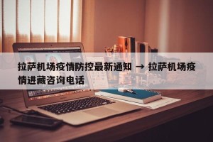 拉萨机场疫情防控最新通知 → 拉萨机场疫情进藏咨询电话