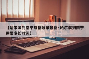 【哈尔滨到南宁疫情政策最新·哈尔滨到南宁需要多长时间】