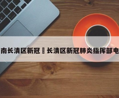 济南长清区新冠›长清区新冠肺炎指挥部电话