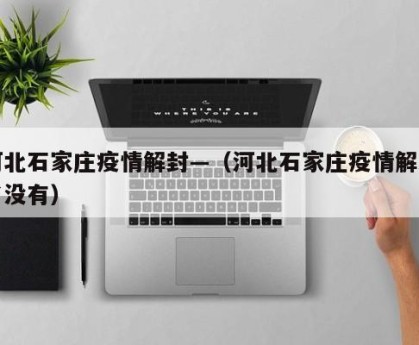 河北石家庄疫情解封—（河北石家庄疫情解封了没有）