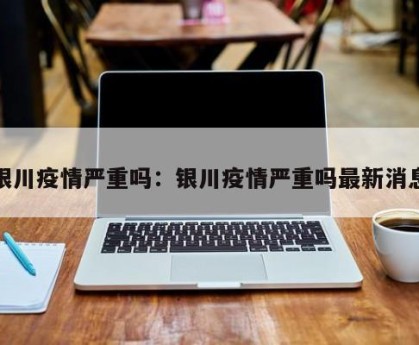 银川疫情严重吗：银川疫情严重吗最新消息