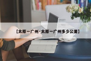 【太原一广州·太原一广州多少公里】