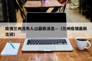 疫情兰州流失人口最新消息—（兰州疫情最新流调）