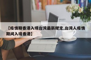 【疫情期香港入境台湾最新规定,台湾人疫情期间入境香港】