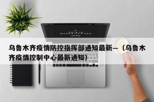 乌鲁木齐疫情防控指挥部通知最新—（乌鲁木齐疫情控制中心最新通知）