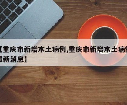 【重庆市新增本土病例,重庆市新增本土病例最新消息】