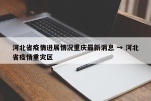 河北省疫情进展情况重庆最新消息 → 河北省疫情重灾区