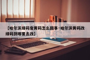 【哈尔滨绿码变黄码怎么回事·哈尔滨黄码改绿码到哪里去改】