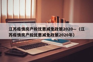 江苏疫情房产税优惠减免政策2020—（江苏疫情房产税优惠减免政策2020年）