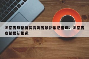 湖南省疫情官网青海省最新消息查询：湖南省疫情最新报道