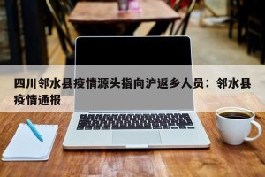 四川邻水县疫情源头指向沪返乡人员：邻水县疫情通报