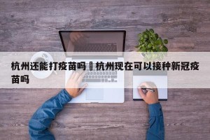 杭州还能打疫苗吗›杭州现在可以接种新冠疫苗吗