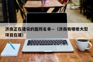 济南正在建设的医院名单—（济南有哪些大型项目在建）