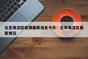 北京海淀区疫情最新消息今天：北京海淀区最新情况