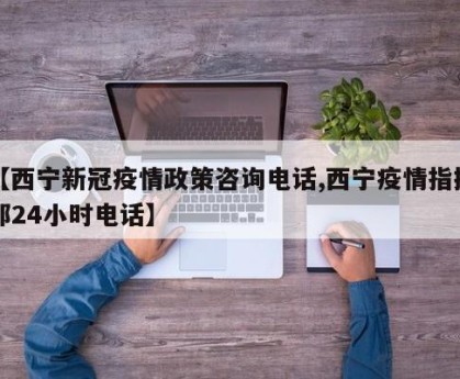 【西宁新冠疫情政策咨询电话,西宁疫情指挥部24小时电话】