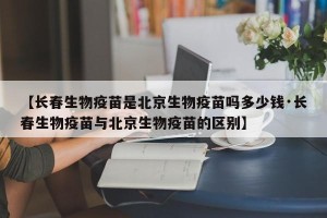【长春生物疫苗是北京生物疫苗吗多少钱·长春生物疫苗与北京生物疫苗的区别】
