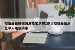 疫情最新数据消息哈尔滨市1例›疫情最新消息今天哈尔滨市