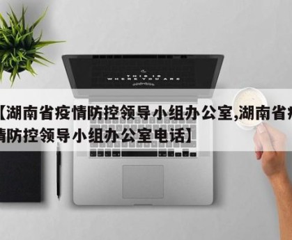 【湖南省疫情防控领导小组办公室,湖南省疫情防控领导小组办公室电话】