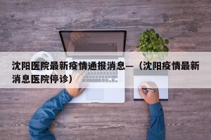 沈阳医院最新疫情通报消息—（沈阳疫情最新消息医院停诊）