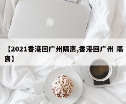 【2021香港回广州隔离,香港回广州 隔离】