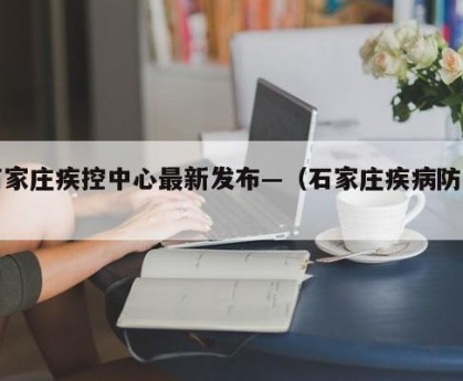 石家庄疾控中心最新发布—（石家庄疾病防控）