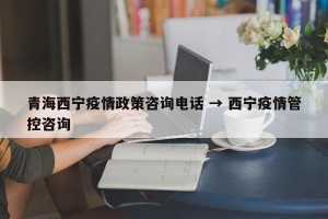 青海西宁疫情政策咨询电话 → 西宁疫情管控咨询