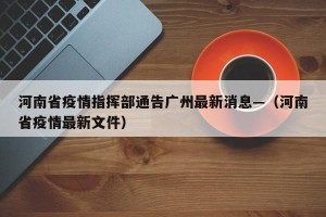 河南省疫情指挥部通告广州最新消息—（河南省疫情最新文件）