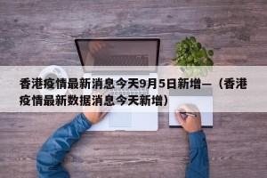 香港疫情最新消息今天9月5日新增—（香港疫情最新数据消息今天新增）